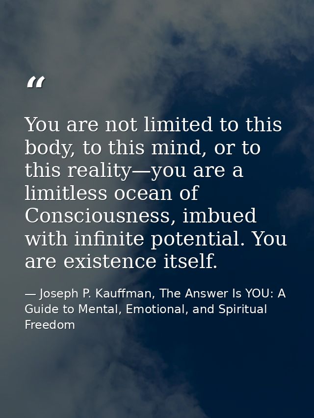 You are not limited to this body, to this mind, or to this reality—you are a limitless ocean of Consciousness, imbued wi — Joseph P. Kauffman, The Answer Is YOU: A Guide to Mental, Emotional, and Spiritual Freedom