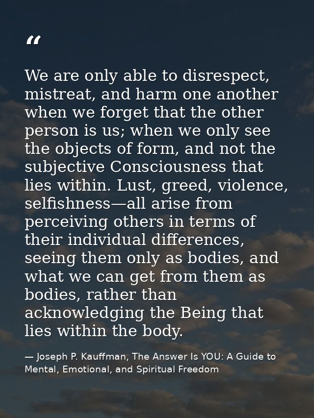 We are only able to disrespect, mistreat, and harm one another when we forget that the other person is us; when we only  — Joseph P. Kauffman, The Answer Is YOU: A Guide to Mental, Emotional, and Spiritual Freedom