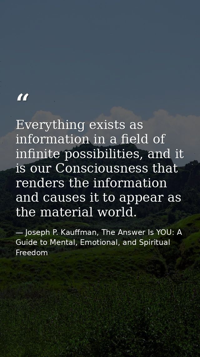 Everything exists as information in a field of infinite possibilities, and it is our Consciousness that renders the info — Joseph P. Kauffman, The Answer Is YOU: A Guide to Mental, Emotional, and Spiritual Freedom
