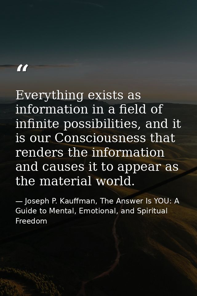 Everything exists as information in a field of infinite possibilities, and it is our Consciousness that renders the info — Joseph P. Kauffman, The Answer Is YOU: A Guide to Mental, Emotional, and Spiritual Freedom