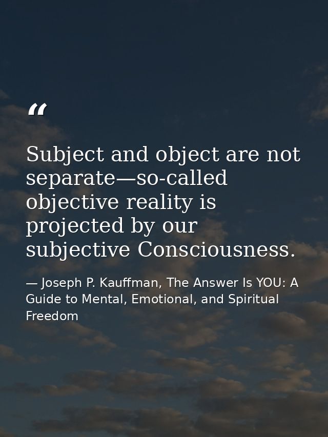 Subject and object are not separate—so-called objective reality is projected by our subjective Consciousness. — Joseph P. Kauffman, The Answer Is YOU: A Guide to Mental, Emotional, and Spiritual Freedom