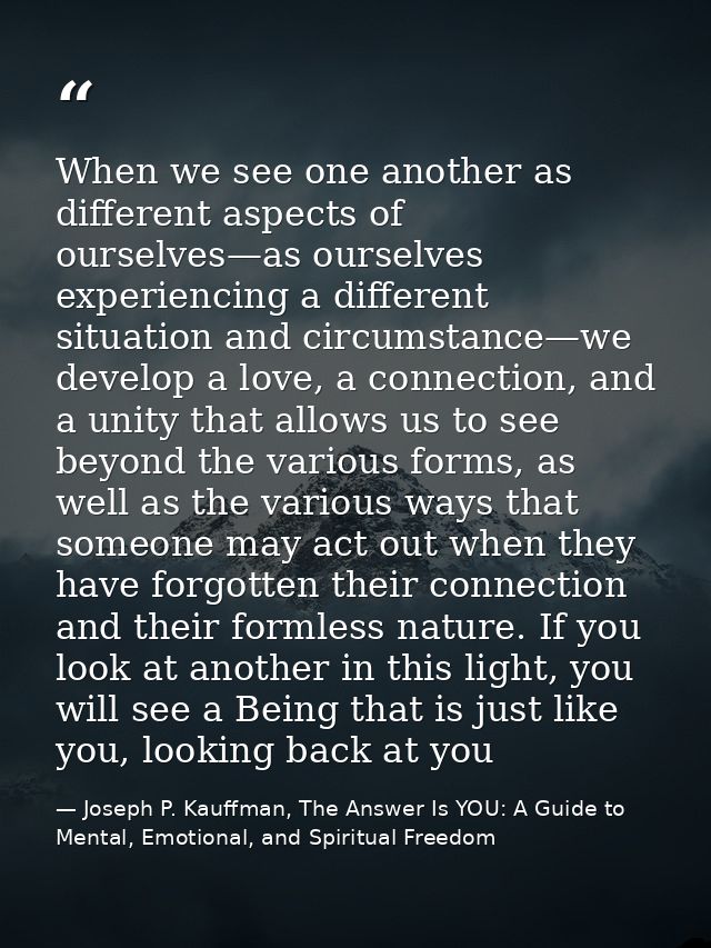 When we see one another as different aspects of ourselves—as ourselves experiencing a different situation and circumstan — Joseph P. Kauffman, The Answer Is YOU: A Guide to Mental, Emotional, and Spiritual Freedom