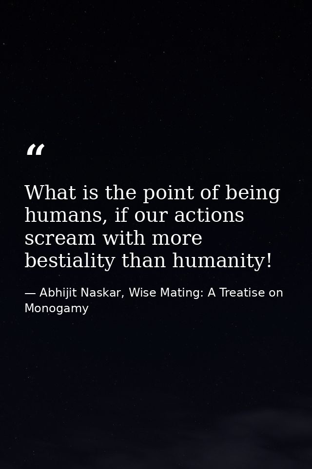 What is the point of being humans, if our actions scream with more bestiality than humanity! — Abhijit Naskar, Wise Mating: A Treatise on Monogamy