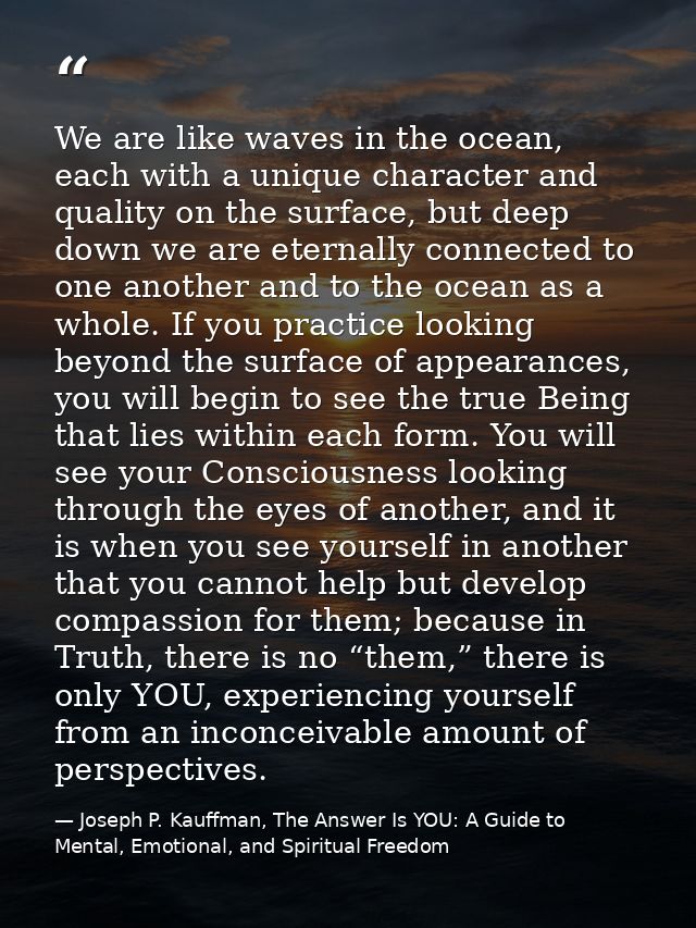 We are like waves in the ocean, each with a unique character and quality on the surface, but deep down we are eternally  — Joseph P. Kauffman, The Answer Is YOU: A Guide to Mental, Emotional, and Spiritual Freedom