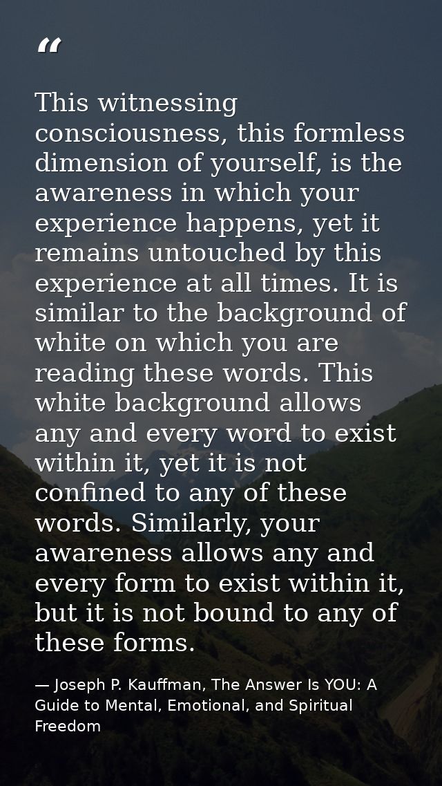 This witnessing consciousness, this formless dimension of yourself, is the awareness in which your experience happens, y — Joseph P. Kauffman, The Answer Is YOU: A Guide to Mental, Emotional, and Spiritual Freedom