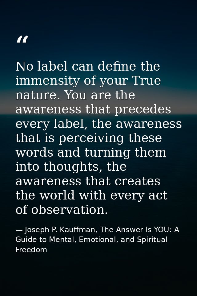 No label can define the immensity of your True nature. You are the awareness that precedes every label, the awareness th — Joseph P. Kauffman, The Answer Is YOU: A Guide to Mental, Emotional, and Spiritual Freedom