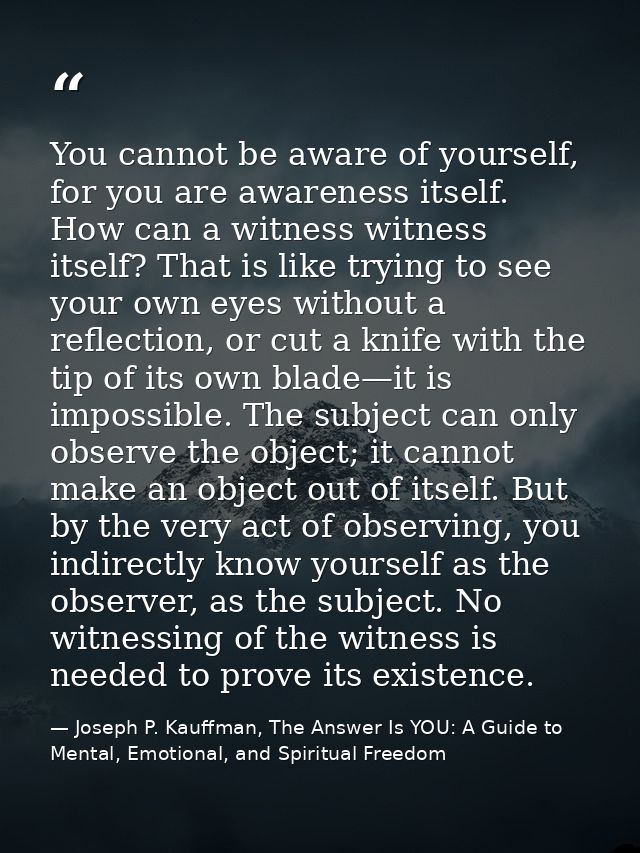 You cannot be aware of yourself, for you are awareness itself. How can a witness witness itself? That is like trying to  — Joseph P. Kauffman, The Answer Is YOU: A Guide to Mental, Emotional, and Spiritual Freedom