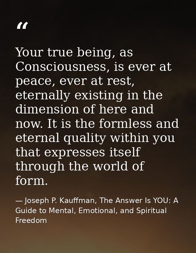 Your true being, as Consciousness, is ever at peace, ever at rest, eternally existing in the dimension of here and now.  — Joseph P. Kauffman, The Answer Is YOU: A Guide to Mental, Emotional, and Spiritual Freedom