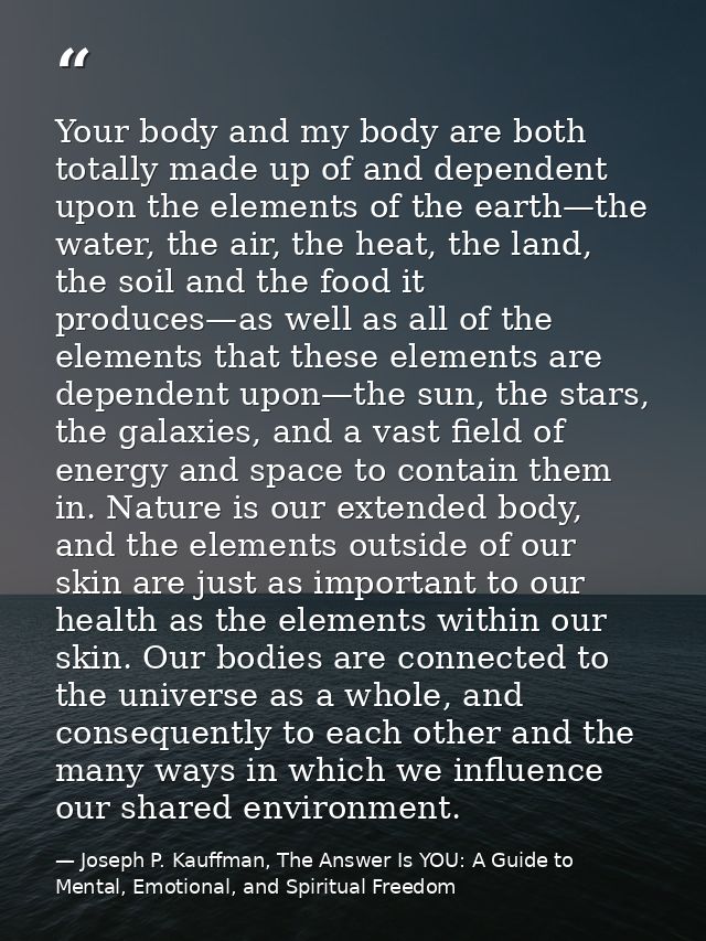 Your body and my body are both totally made up of and dependent upon the elements of the earth—the water, the air, the h — Joseph P. Kauffman, The Answer Is YOU: A Guide to Mental, Emotional, and Spiritual Freedom