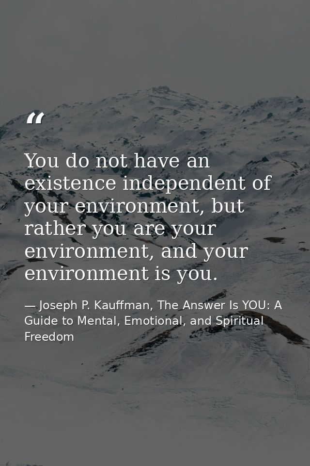You do not have an existence independent of your environment, but rather you are your environment, and your environment  — Joseph P. Kauffman, The Answer Is YOU: A Guide to Mental, Emotional, and Spiritual Freedom