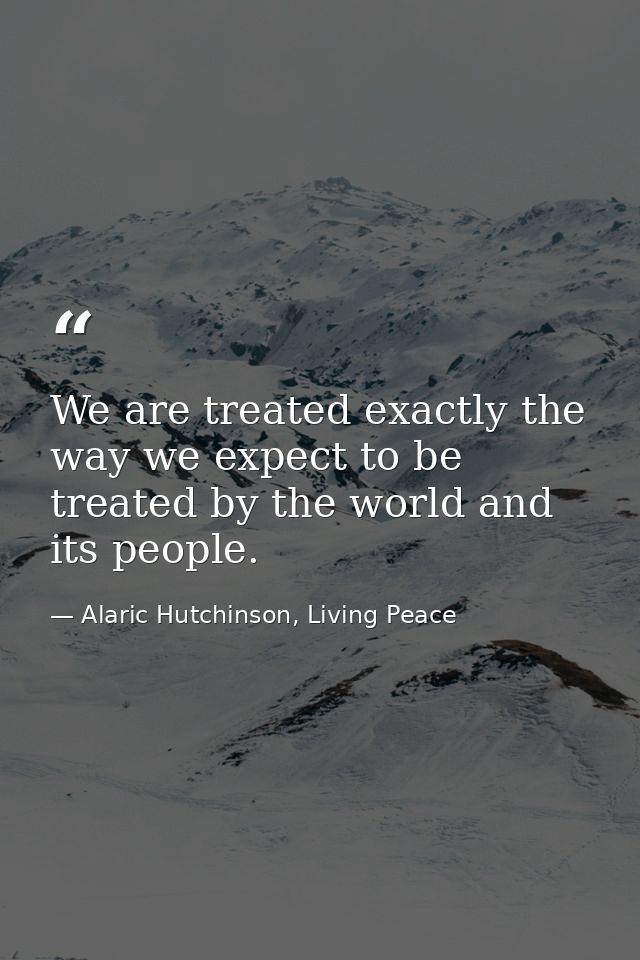 We are treated exactly the way we expect to be treated by the world and its people. — Alaric Hutchinson, Living Peace