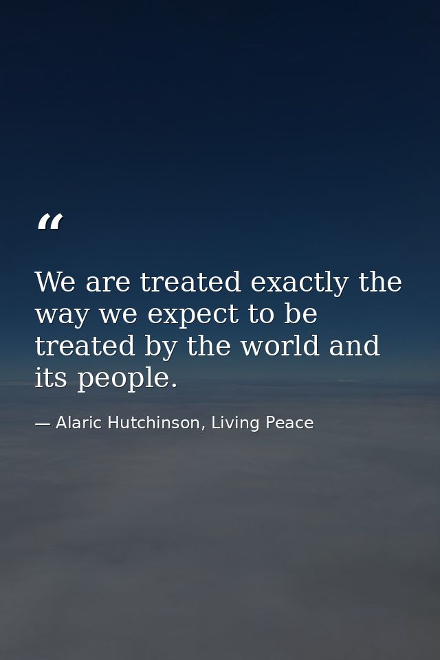 We are treated exactly the way we expect to be treated by the world and its people. — Alaric Hutchinson, Living Peace