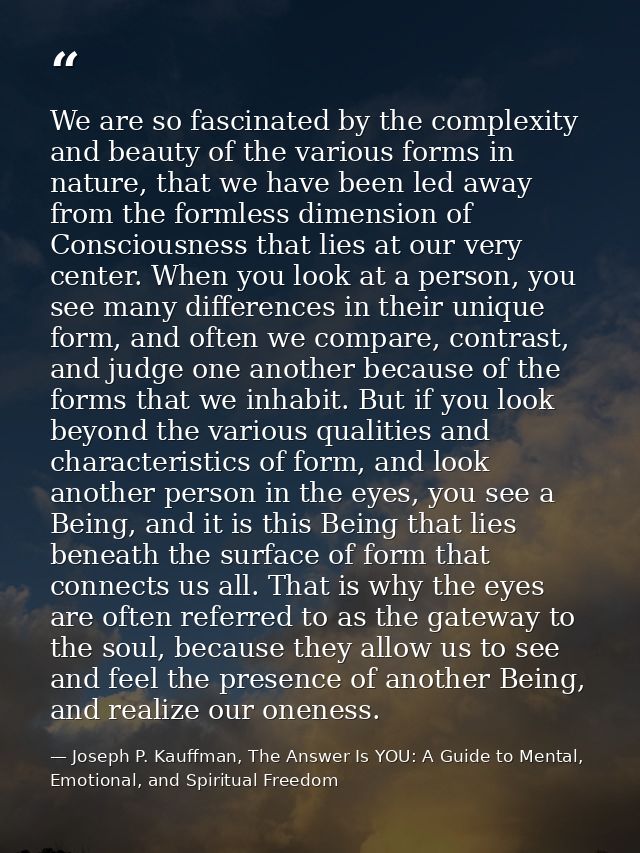 We are so fascinated by the complexity and beauty of the various forms in nature, that we have been led away from the fo — Joseph P. Kauffman, The Answer Is YOU: A Guide to Mental, Emotional, and Spiritual Freedom