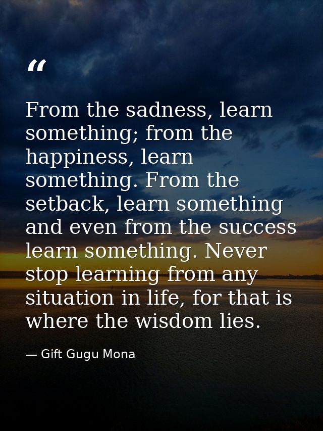 From the sadness, learn something; from the happiness, learn something. From the setback, learn something and even from  — Gift Gugu Mona