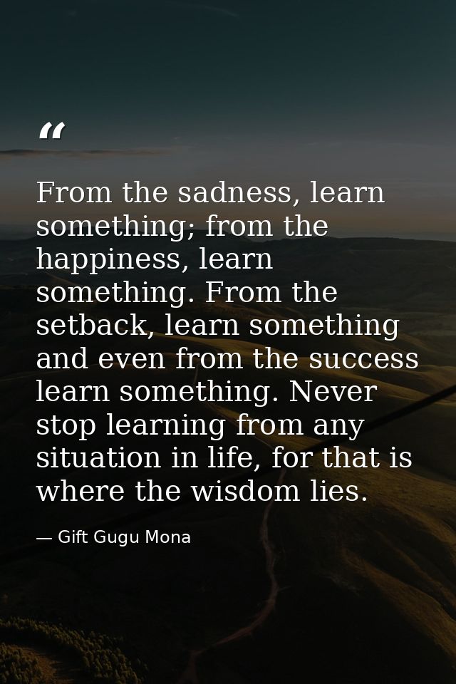 From the sadness, learn something; from the happiness, learn something. From the setback, learn something and even from  — Gift Gugu Mona