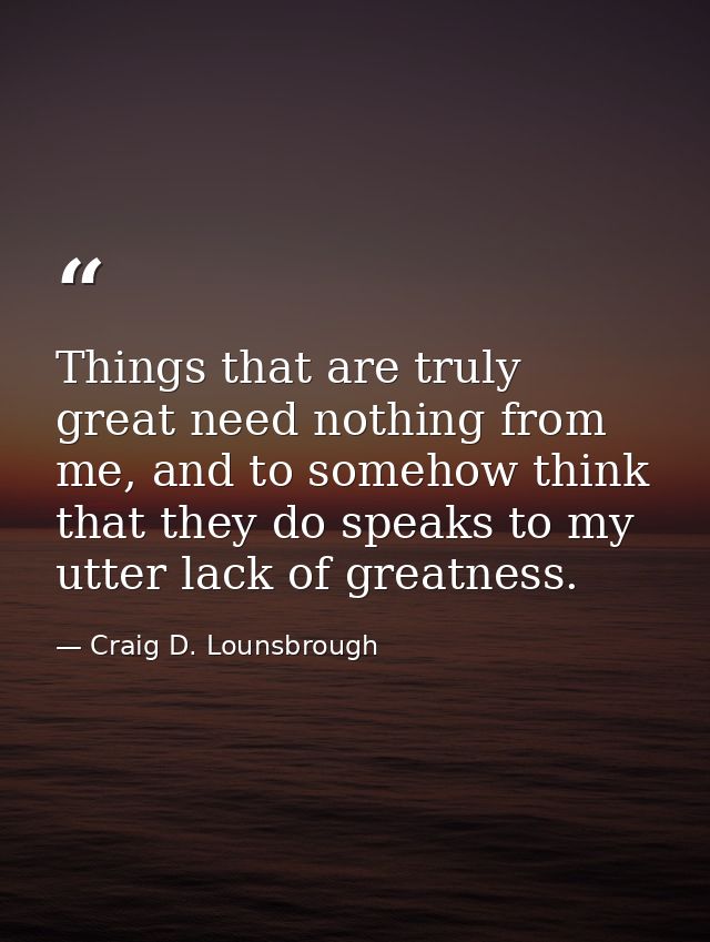 Things that are truly great need nothing from me, and to somehow think that they do speaks to my utter lack of greatness — Craig D. Lounsbrough