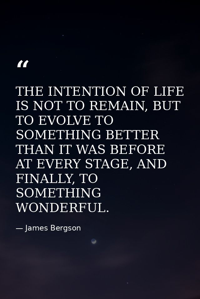 THE INTENTION OF LIFE IS NOT TO REMAIN, BUT TO EVOLVE TO SOMETHING BETTER THAN IT WAS BEFORE AT EVERY STAGE, AND FINALLY — James Bergson