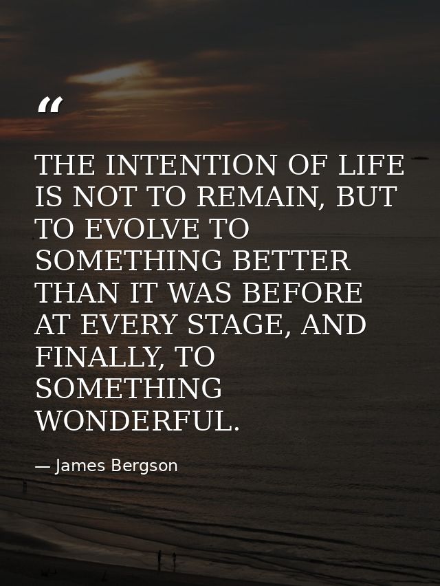 THE INTENTION OF LIFE IS NOT TO REMAIN, BUT TO EVOLVE TO SOMETHING BETTER THAN IT WAS BEFORE AT EVERY STAGE, AND FINALLY — James Bergson