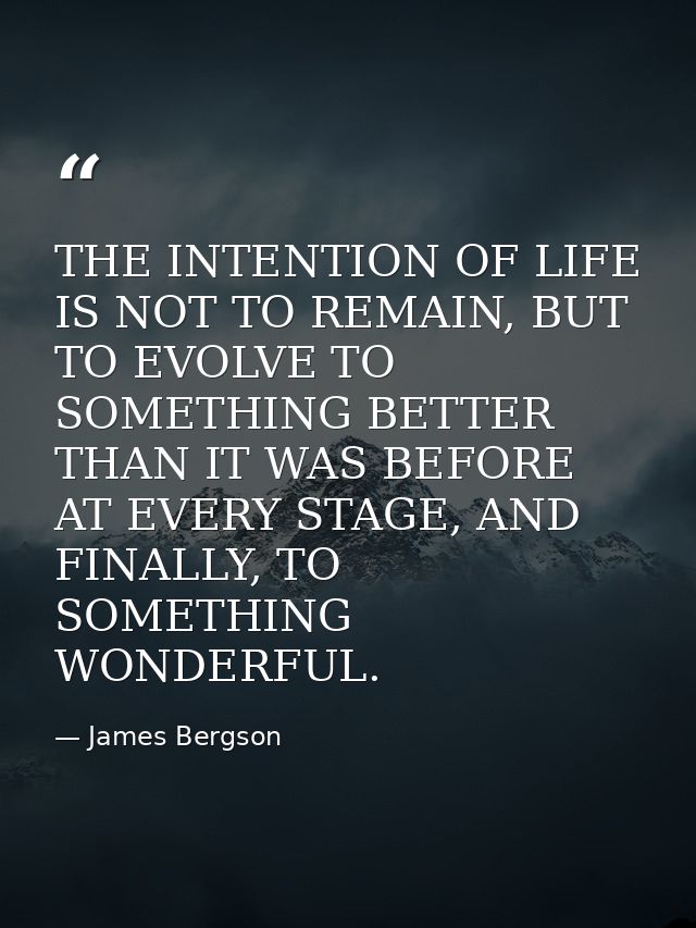 THE INTENTION OF LIFE IS NOT TO REMAIN, BUT TO EVOLVE TO SOMETHING BETTER THAN IT WAS BEFORE AT EVERY STAGE, AND FINALLY — James Bergson