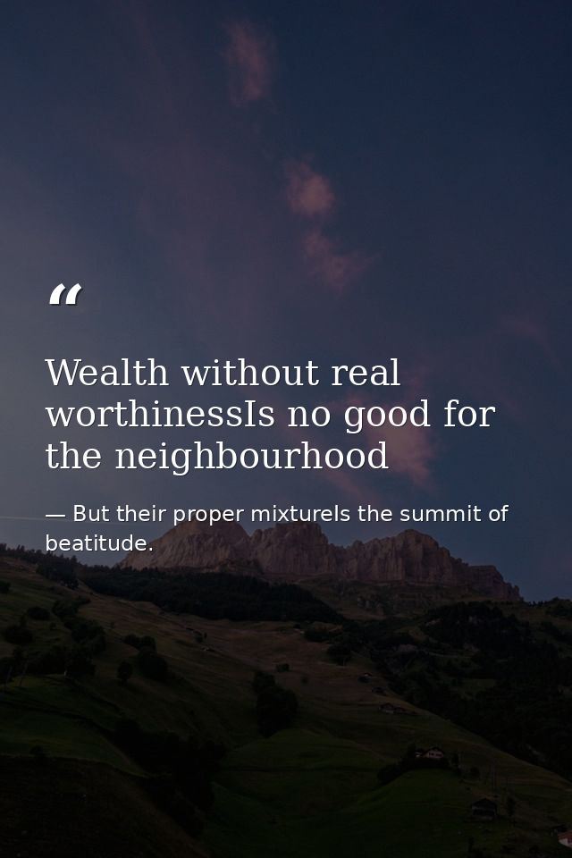 Wealth without real worthinessIs no good for the neighbourhood — But their proper mixtureIs the summit of beatitude.