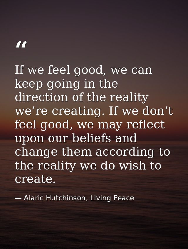 If we feel good, we can keep going in the direction of the reality we’re creating. If we don’t feel good, we may reflect — Alaric Hutchinson, Living Peace
