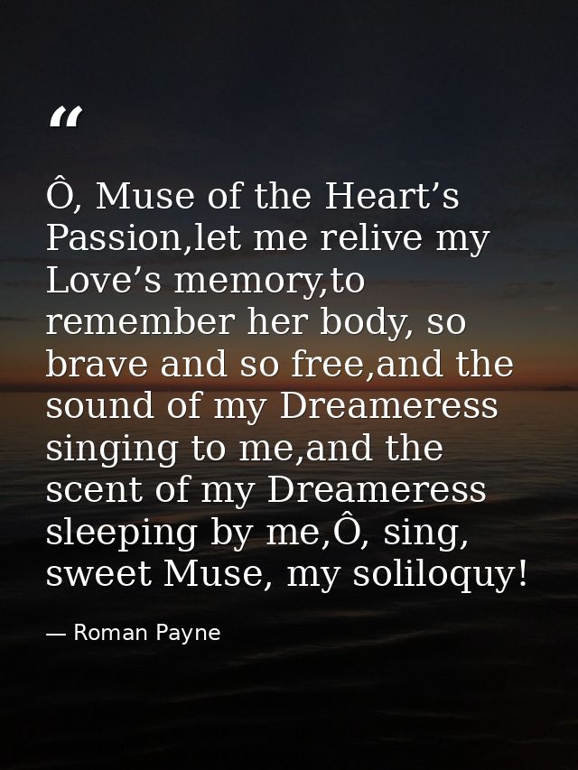 Ô, Muse of the Heart’s Passion,let me relive my Love’s memory,to remember her body, so brave and so free,and the sound o — Roman Payne