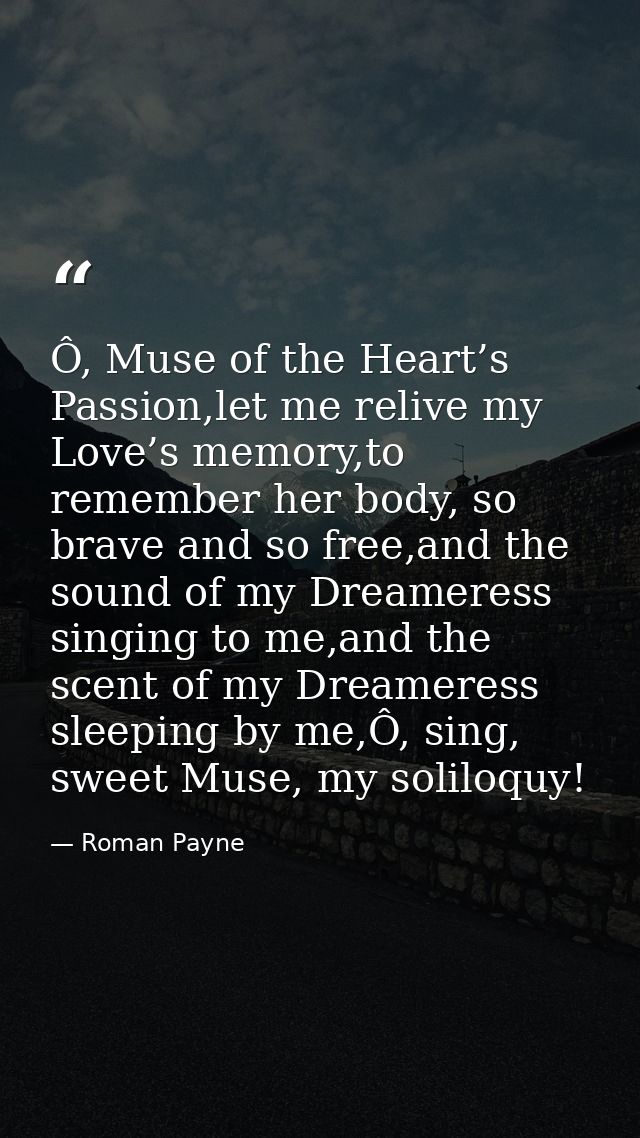 Ô, Muse of the Heart’s Passion,let me relive my Love’s memory,to remember her body, so brave and so free,and the sound o — Roman Payne