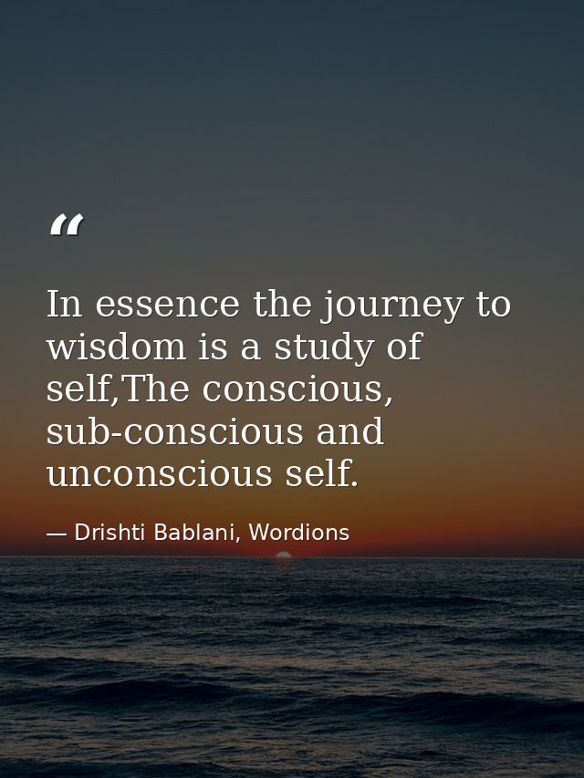 In essence the journey to wisdom is a study of self,The conscious, sub-conscious and unconscious self. — Drishti Bablani, Wordions