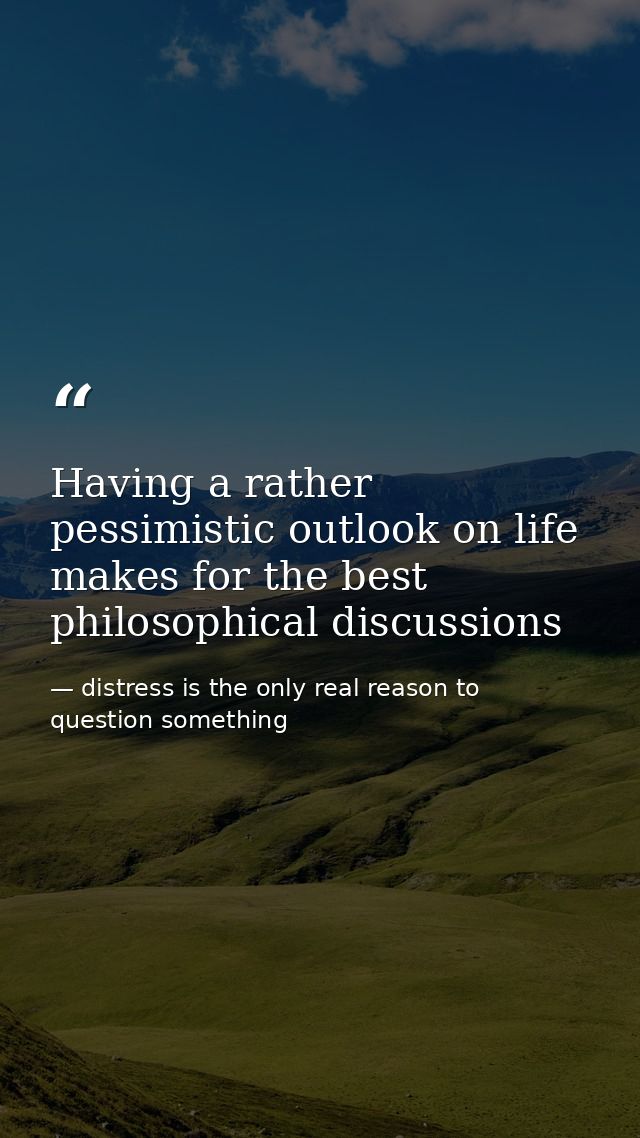 Having a rather pessimistic outlook on life makes for the best philosophical discussions — distress is the only real reason to question something