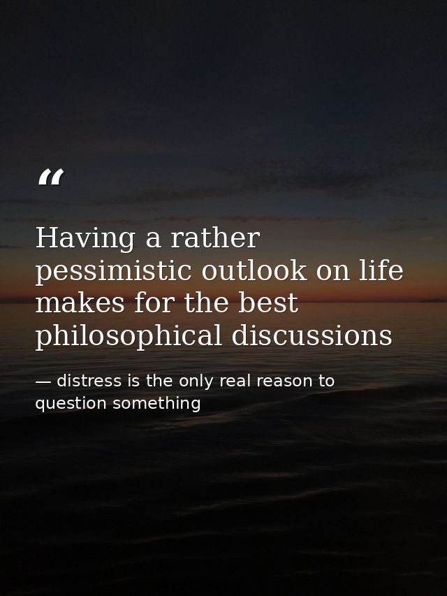 Having a rather pessimistic outlook on life makes for the best philosophical discussions — distress is the only real reason to question something