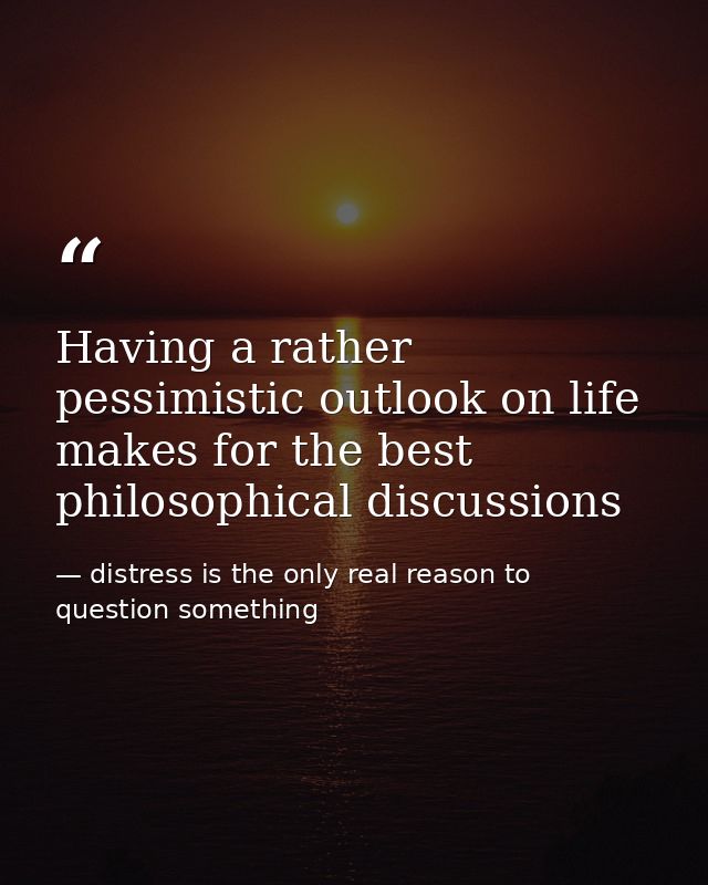 Having a rather pessimistic outlook on life makes for the best philosophical discussions — distress is the only real reason to question something