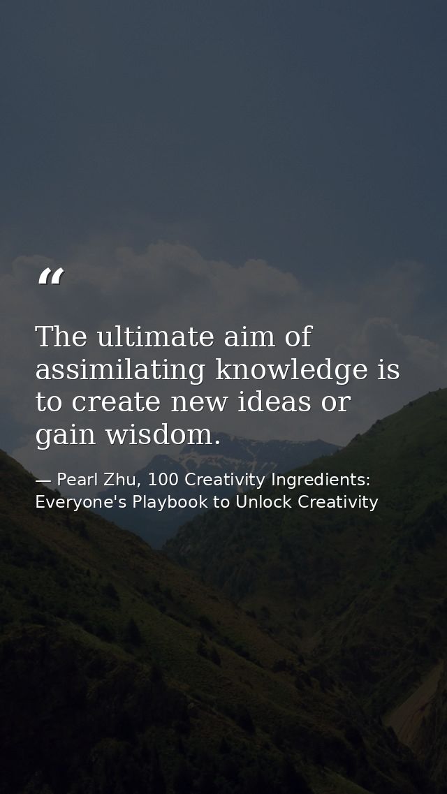 The ultimate aim of assimilating knowledge is to create new ideas or gain wisdom. — Pearl Zhu, 100 Creativity Ingredients: Everyone's Playbook to Unlock Creativity