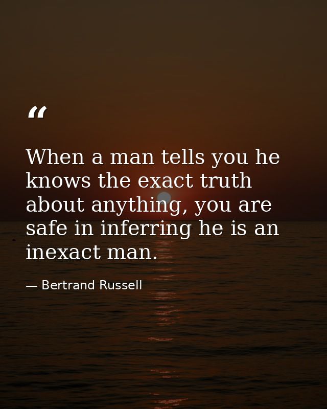 When a man tells you he knows the exact truth about anything, you are safe in inferring he is an inexact man. — Bertrand Russell