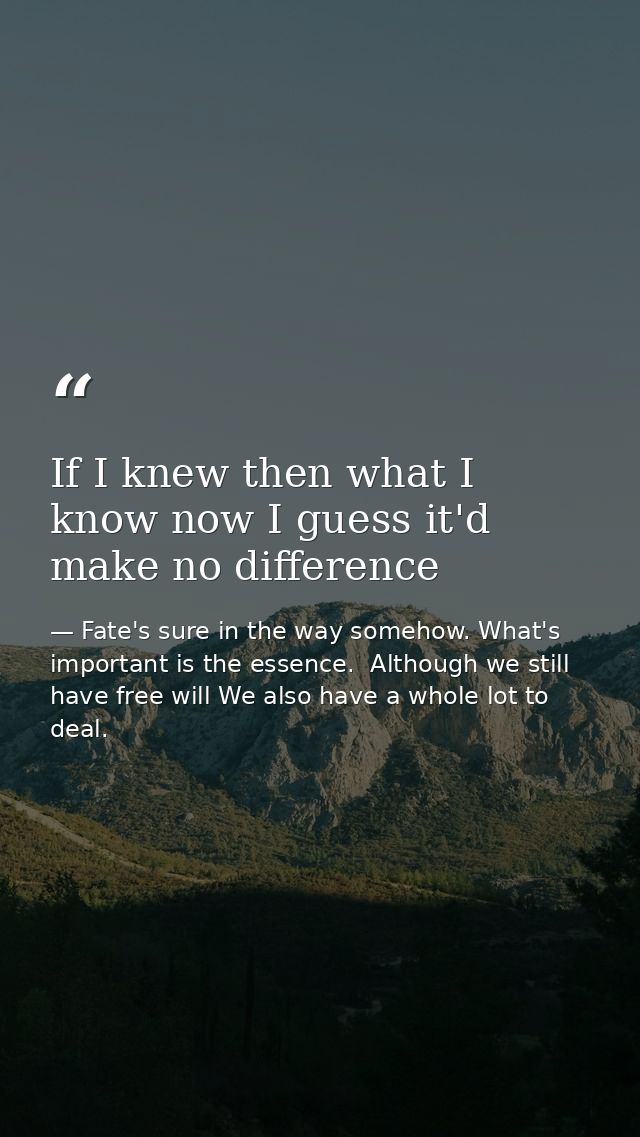 If I knew then what I know now I guess it'd make no difference — Fate's sure in the way somehow. What's important is the essence.  Although we still have free will We also have a whole lot to deal.