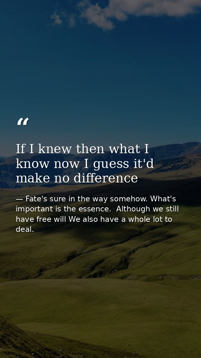 If I knew then what I know now I guess it'd make no difference — Fate's sure in the way somehow. What's important is the essence.  Although we still have free will We also have a whole lot to deal.