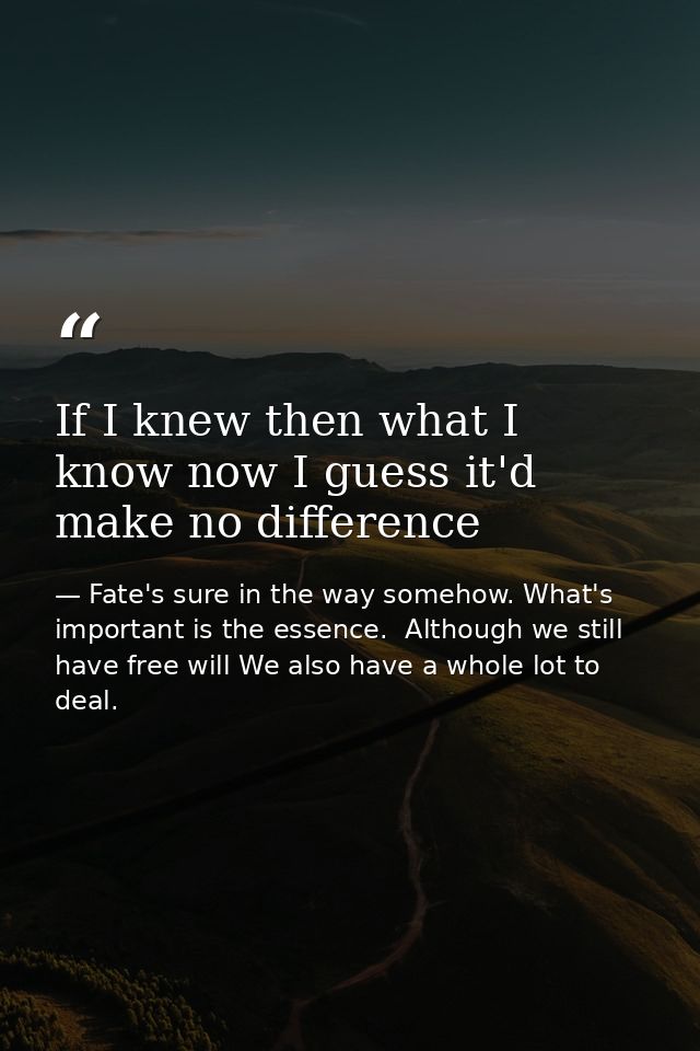 If I knew then what I know now I guess it'd make no difference — Fate's sure in the way somehow. What's important is the essence.  Although we still have free will We also have a whole lot to deal.