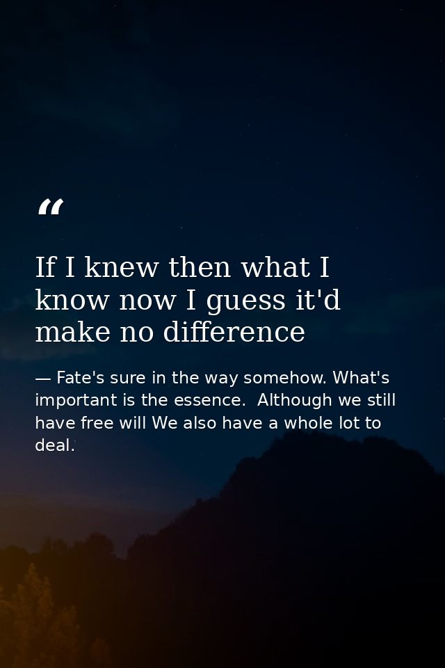 If I knew then what I know now I guess it'd make no difference — Fate's sure in the way somehow. What's important is the essence.  Although we still have free will We also have a whole lot to deal.