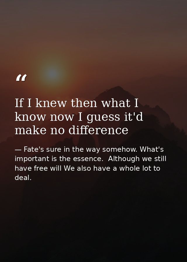 If I knew then what I know now I guess it'd make no difference — Fate's sure in the way somehow. What's important is the essence.  Although we still have free will We also have a whole lot to deal.