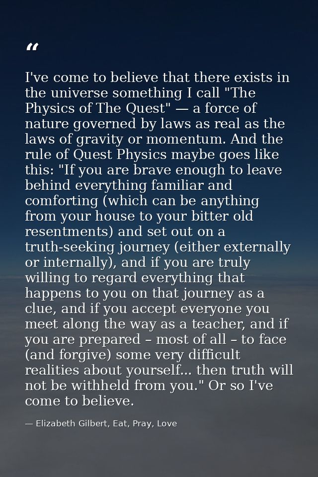 I've come to believe that there exists in the universe something I call "The Physics of The Quest" — a force of nature g — Elizabeth Gilbert, Eat, Pray, Love