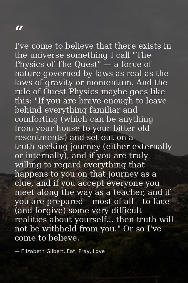 I've come to believe that there exists in the universe something I call "The Physics of The Quest" — a force of nature g — Elizabeth Gilbert, Eat, Pray, Love