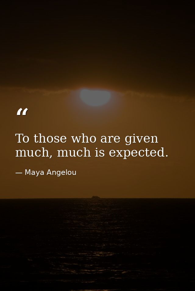 To those who are given much, much is expected. — Maya Angelou