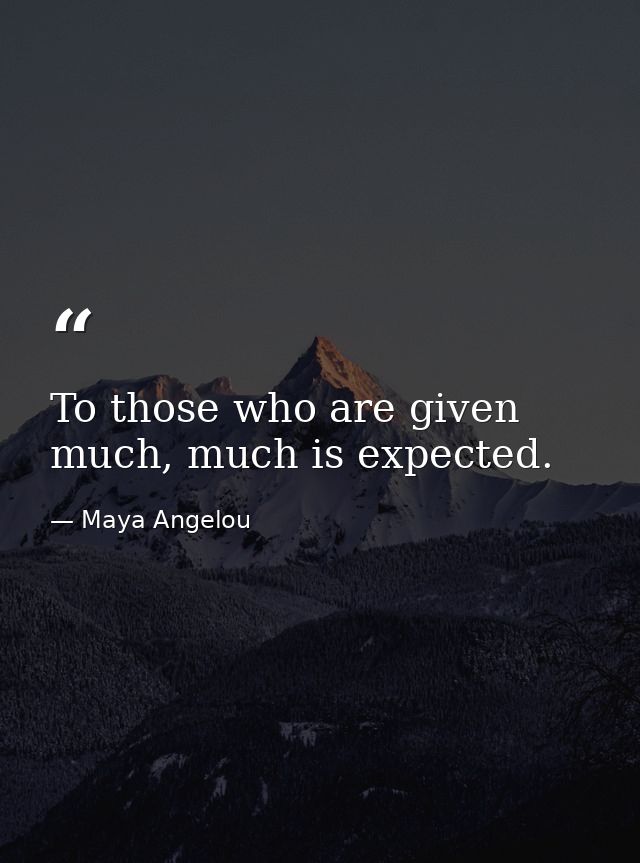 To those who are given much, much is expected. — Maya Angelou