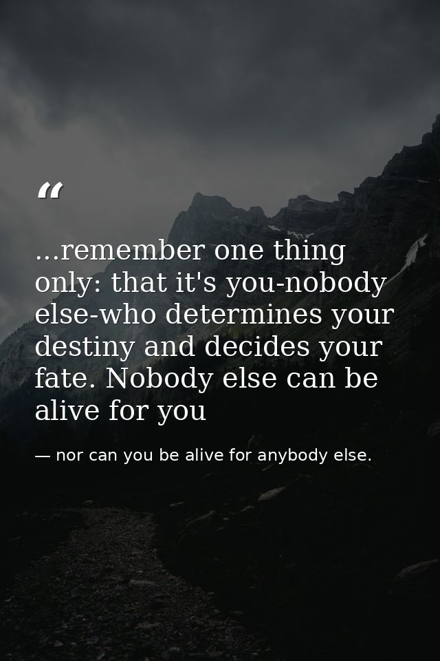 ...remember one thing only: that it's you-nobody else-who determines your destiny and decides your fate. Nobody else can — nor can you be alive for anybody else.