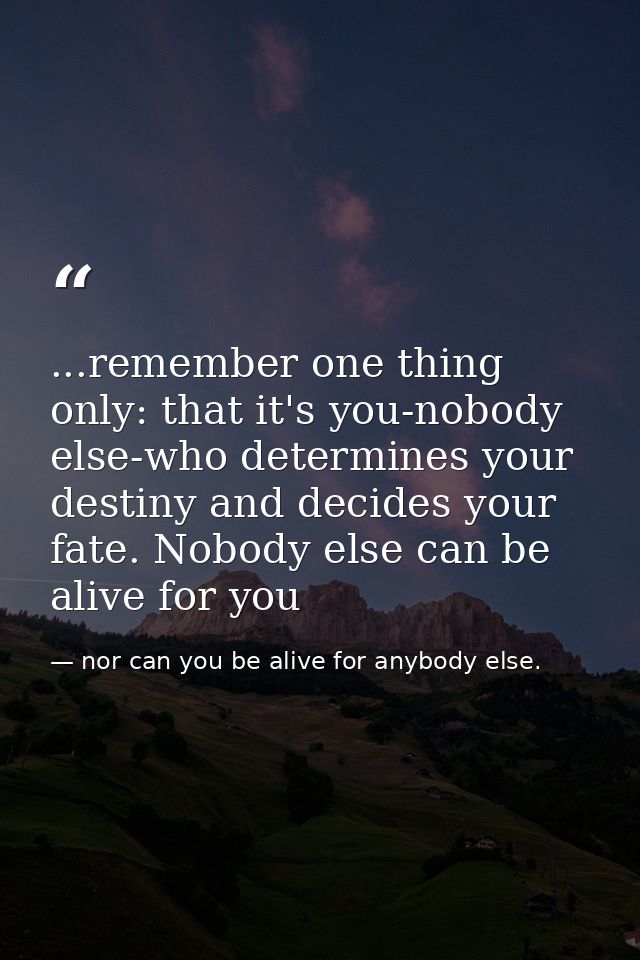 ...remember one thing only: that it's you-nobody else-who determines your destiny and decides your fate. Nobody else can — nor can you be alive for anybody else.