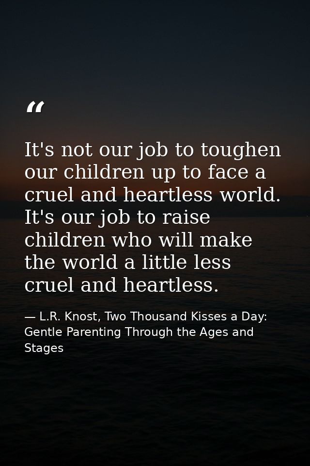 It's not our job to toughen our children up to face a cruel and heartless world. It's our job to raise children who will — L.R. Knost, Two Thousand Kisses a Day: Gentle Parenting Through the Ages and Stages