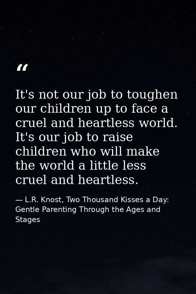 It's not our job to toughen our children up to face a cruel and heartless world. It's our job to raise children who will — L.R. Knost, Two Thousand Kisses a Day: Gentle Parenting Through the Ages and Stages