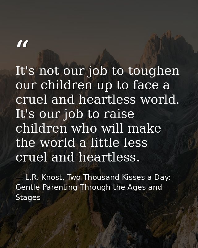 It's not our job to toughen our children up to face a cruel and heartless world. It's our job to raise children who will — L.R. Knost, Two Thousand Kisses a Day: Gentle Parenting Through the Ages and Stages