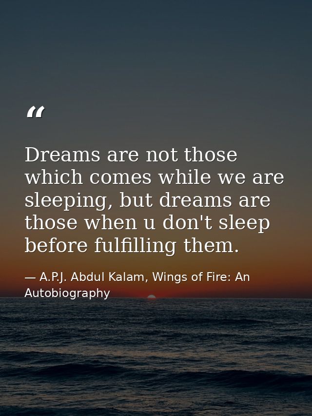 Dreams are not those which comes while we are sleeping, but dreams are those when u don't sleep before fulfilling them. — A.P.J. Abdul Kalam, Wings of Fire: An Autobiography