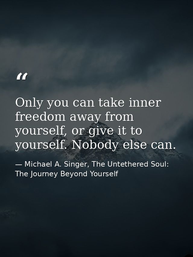 Only you can take inner freedom away from yourself, or give it to yourself. Nobody else can. — Michael A. Singer, The Untethered Soul: The Journey Beyond Yourself