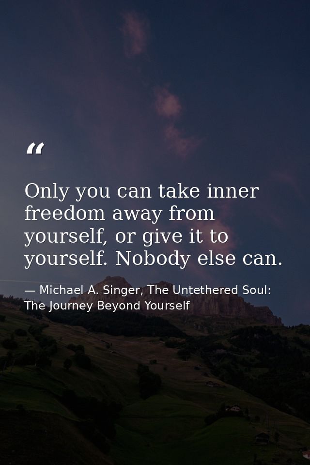 Only you can take inner freedom away from yourself, or give it to yourself. Nobody else can. — Michael A. Singer, The Untethered Soul: The Journey Beyond Yourself